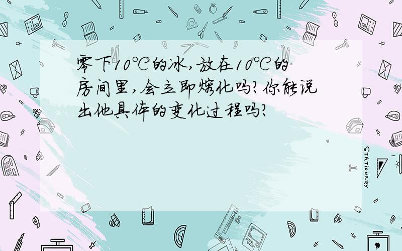 零下10℃的冰,放在10℃的房间里,会立即熔化吗?你能说出他具体的变化过程吗?