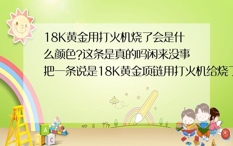 18K黄金用打火机烧了会是什么颜色?这条是真的吗闲来没事把一条说是18K黄金项链用打火机给烧了,还没烧红呢.一看变黑了立马拿牙膏使劲搓.可是变不回颜色了,有点发蓝还是发紫的感觉.会是