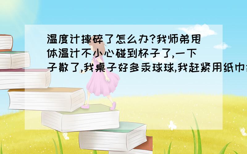 温度计摔碎了怎么办?我师弟甩体温计不小心碰到杯子了,一下子散了,我桌子好多汞球球,我赶紧用纸巾擦掉,然后用抹布擦了一边桌子,又把我桌子周围的地面拖了一遍,吓死了!没处理的那些死