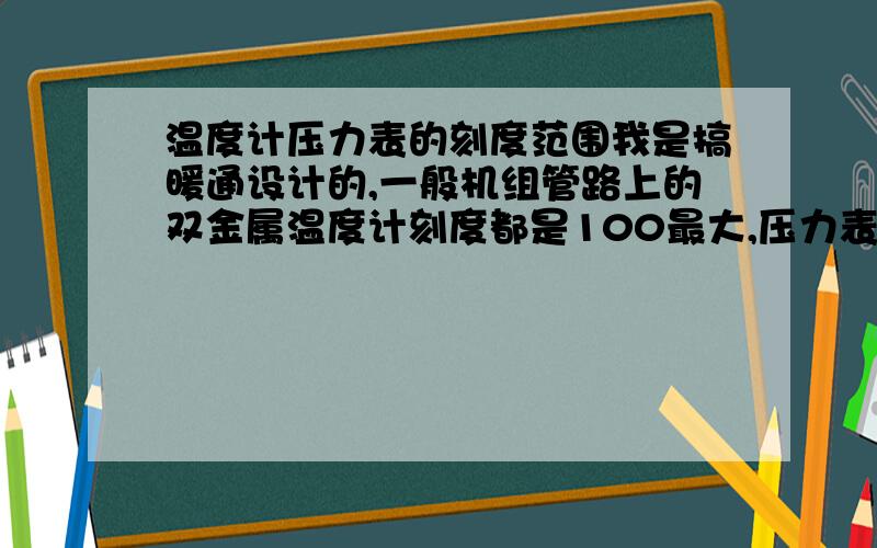 温度计压力表的刻度范围我是搞暖通设计的,一般机组管路上的双金属温度计刻度都是100最大,压力表刻度最大也在好几兆帕上,请问有没范围小一些的,能读数更准确