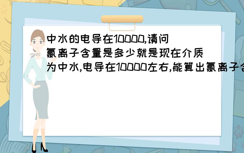 中水的电导在10000,请问氯离子含量是多少就是现在介质为中水,电导在10000左右,能算出氯离子含量大概是多少吗