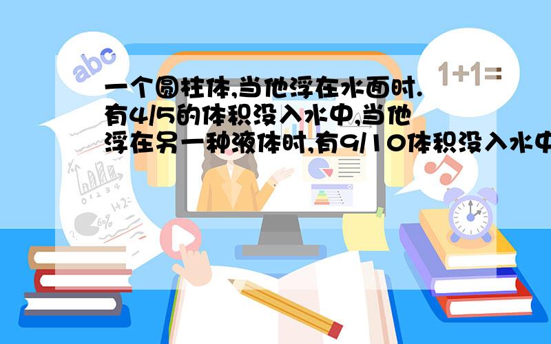 一个圆柱体,当他浮在水面时.有4/5的体积没入水中,当他浮在另一种液体时,有9/10体积没入水中,求液体密度和物体密度