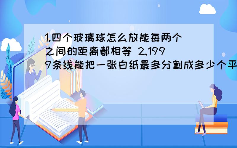 1.四个玻璃球怎么放能每两个之间的距离都相等 2.1999条线能把一张白纸最多分割成多少个平面3.27个人买矿泉水,喝完之后每三个空瓶能换一瓶矿泉水,问27个人至少买多少瓶就能每人分得一瓶.