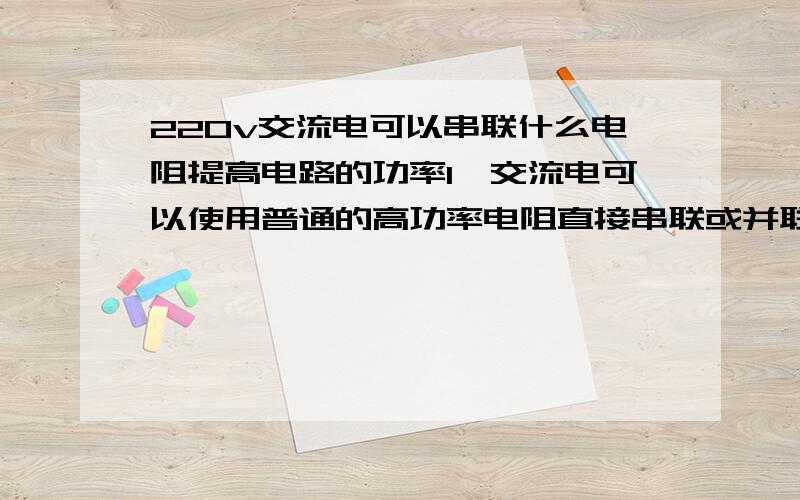 220v交流电可以串联什么电阻提高电路的功率1、交流电可以使用普通的高功率电阻直接串联或并联吗?2、要提高220v交流电（有负载,比如一个5w的灯）回路的功率,串联高功率电阻可以实现吗,比