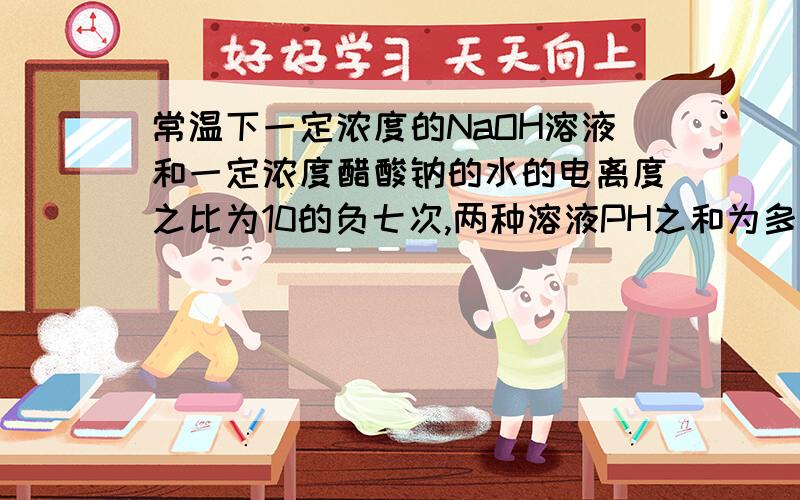 常温下一定浓度的NaOH溶液和一定浓度醋酸钠的水的电离度之比为10的负七次,两种溶液PH之和为多少.怎么计