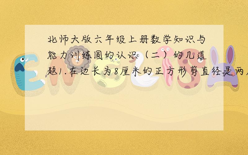 北师大版六年级上册数学知识与能力训练圆的认识（二）的几道题1.在边长为8厘米的正方形剪直径是两厘米的圆,最多能剪几个?2.你能测量出右图圆的直径吗?请试着写出你的测量方法.3.右图