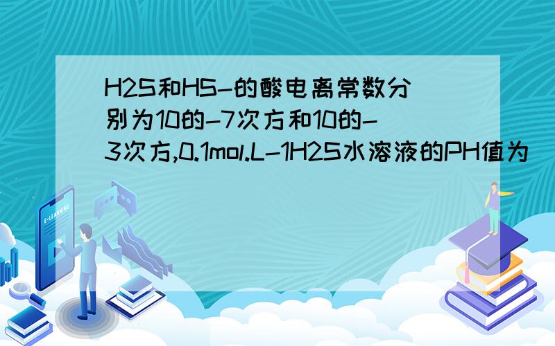 H2S和HS-的酸电离常数分别为10的-7次方和10的-3次方,0.1mol.L-1H2S水溶液的PH值为（ ）A.2B.3C.4