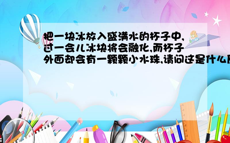 把一块冰放入盛满水的杯子中,过一会儿冰块将会融化,而杯子外面却会有一颗颗小水珠,请问这是什么原因?