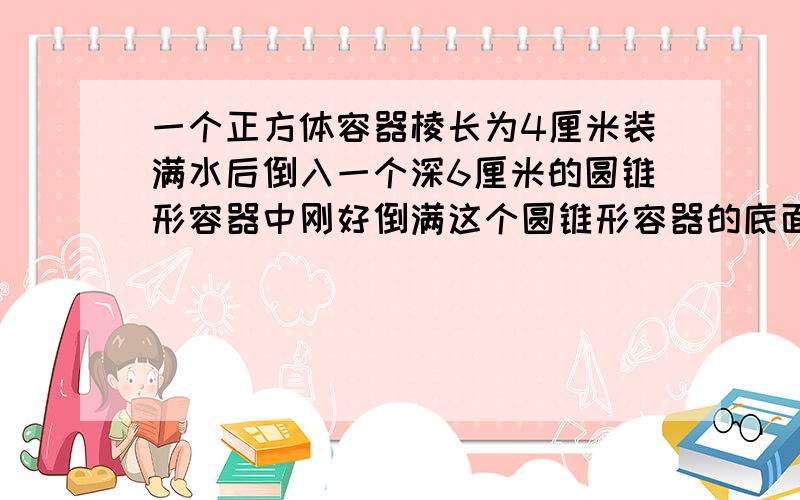 一个正方体容器棱长为4厘米装满水后倒入一个深6厘米的圆锥形容器中刚好倒满这个圆锥形容器的底面积是多少