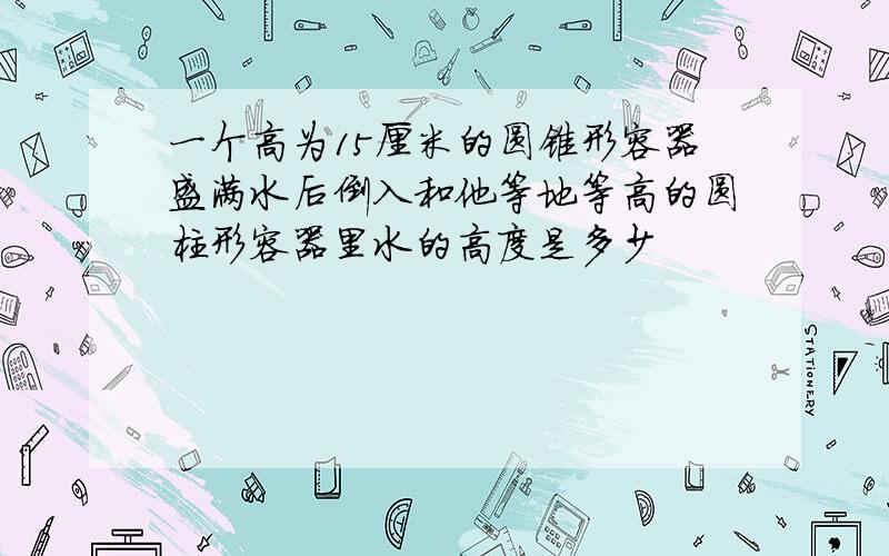 一个高为15厘米的圆锥形容器盛满水后倒入和他等地等高的圆柱形容器里水的高度是多少