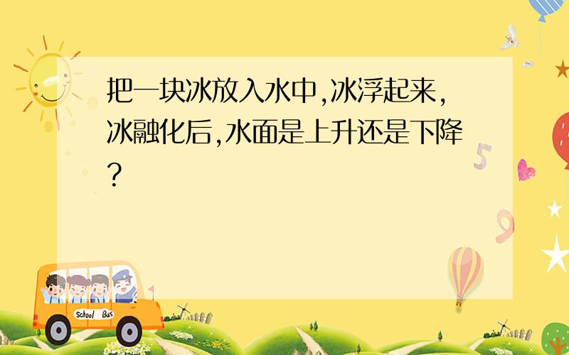 把一块冰放入水中,冰浮起来,冰融化后,水面是上升还是下降?