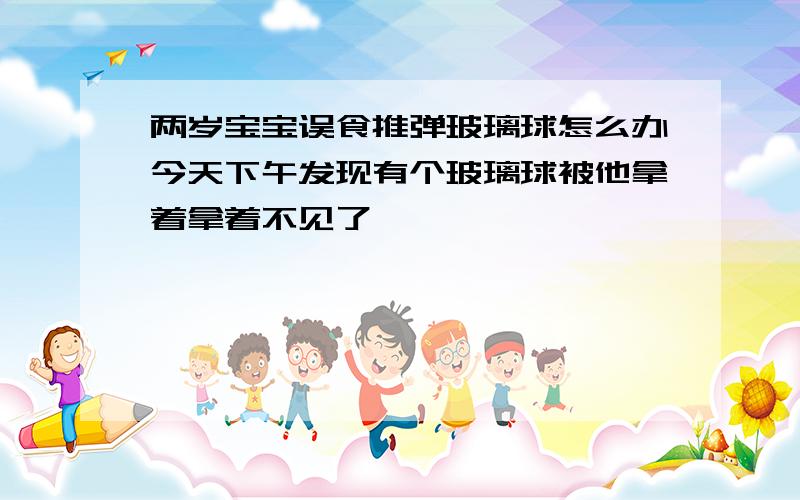 两岁宝宝误食推弹玻璃球怎么办今天下午发现有个玻璃球被他拿着拿着不见了