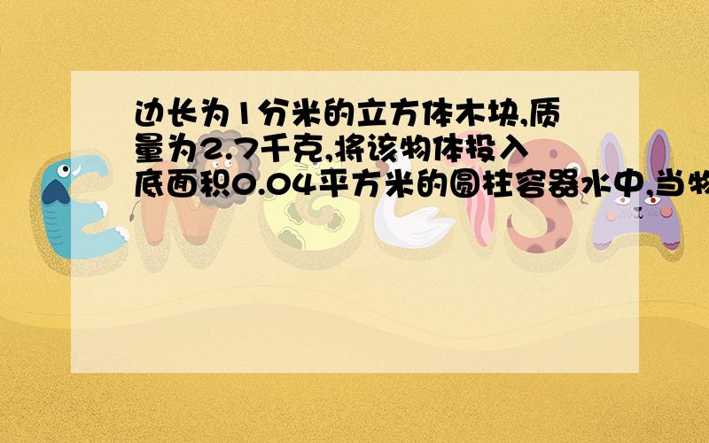 边长为1分米的立方体木块,质量为2.7千克,将该物体投入底面积0.04平方米的圆柱容器水中,当物体在水中静变长为1分米的立方体木块,质量为2.7千克,将该物体投入底面积0.04平方米的圆柱容器水