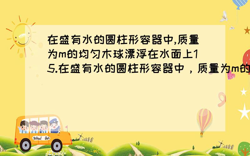 在盛有水的圆柱形容器中,质量为m的均匀木球漂浮在水面上15.在盛有水的圆柱形容器中，质量为m的均匀木球漂浮在水面上，静止时有一半体积露出水面。当用竖直向下恒定的压力F使木球恰好