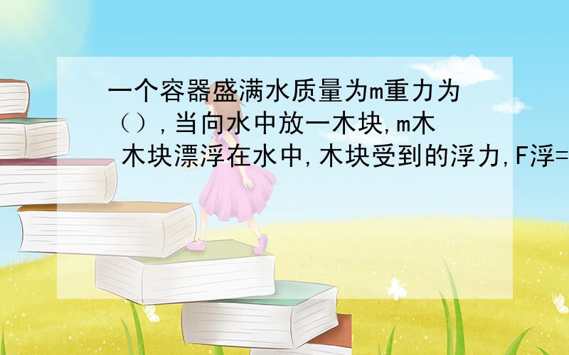 一个容器盛满水质量为m重力为（）,当向水中放一木块,m木 木块漂浮在水中,木块受到的浮力,F浮=（）