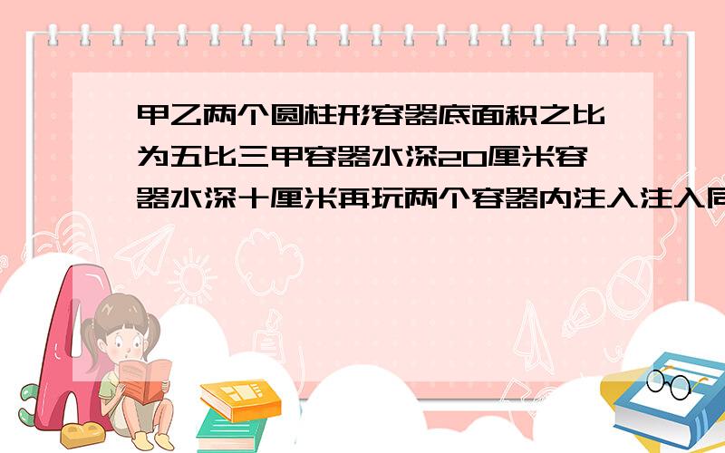 甲乙两个圆柱形容器底面积之比为五比三甲容器水深20厘米容器水深十厘米再玩两个容器内注入注入同样多的帅实的两个容器内的水深相等这时的神迹厘米