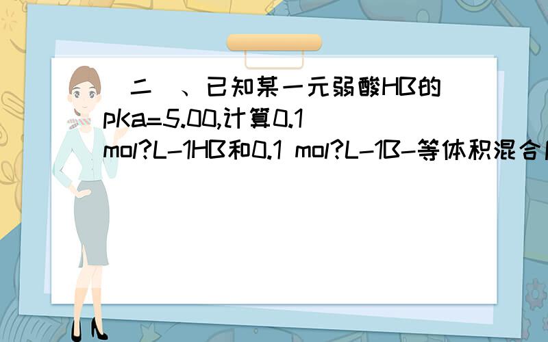 （二）、已知某一元弱酸HB的pKa=5.00,计算0.1mol?L-1HB和0.1 mol?L-1B-等体积混合后溶液的pH值