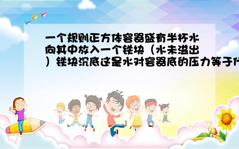 一个规则正方体容器盛有半杯水向其中放入一个铁块（水未溢出）铁块沉底这是水对容器底的压力等于什么?