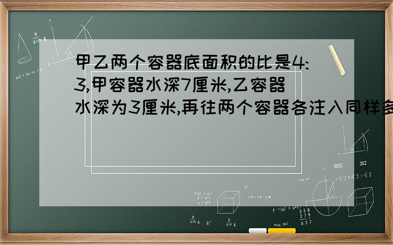 甲乙两个容器底面积的比是4:3,甲容器水深7厘米,乙容器水深为3厘米,再往两个容器各注入同样多的水,直到水深相等,这时水深几厘米?这道题方便的话帮我写一下方程、最好能够帮我说出这是