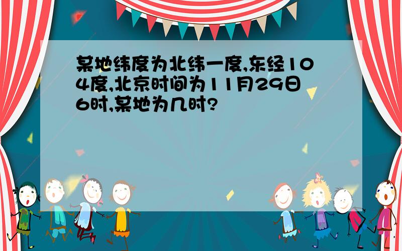 某地纬度为北纬一度,东经104度,北京时间为11月29日6时,某地为几时?