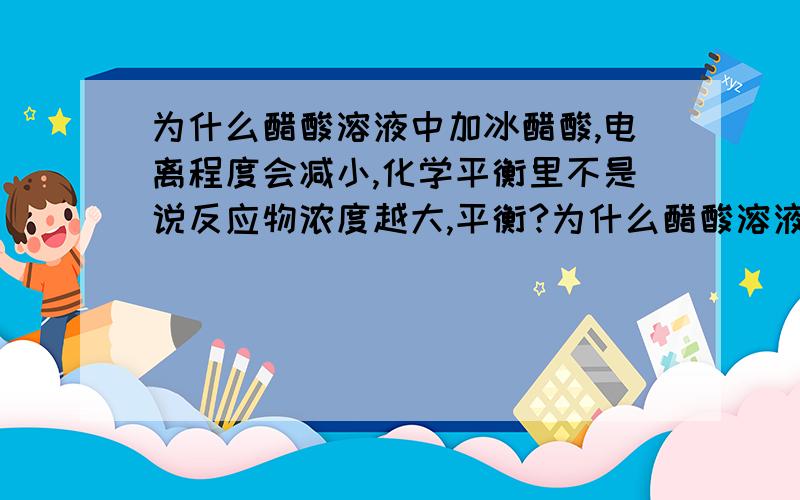 为什么醋酸溶液中加冰醋酸,电离程度会减小,化学平衡里不是说反应物浓度越大,平衡?为什么醋酸溶液中加冰醋酸,电离程度会减小,化学平衡里不是说反应物浓度越大,平衡正向移动,不应该更