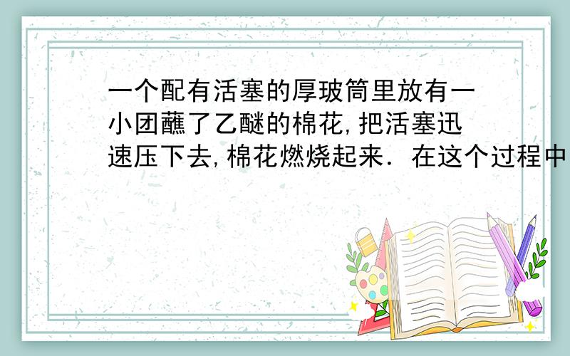 一个配有活塞的厚玻筒里放有一小团蘸了乙醚的棉花,把活塞迅速压下去,棉花燃烧起来．在这个过程中,是通过做功的方式使空气内能增加,温度升高 达到棉花的燃点使棉花燃烧.内能增加,温度