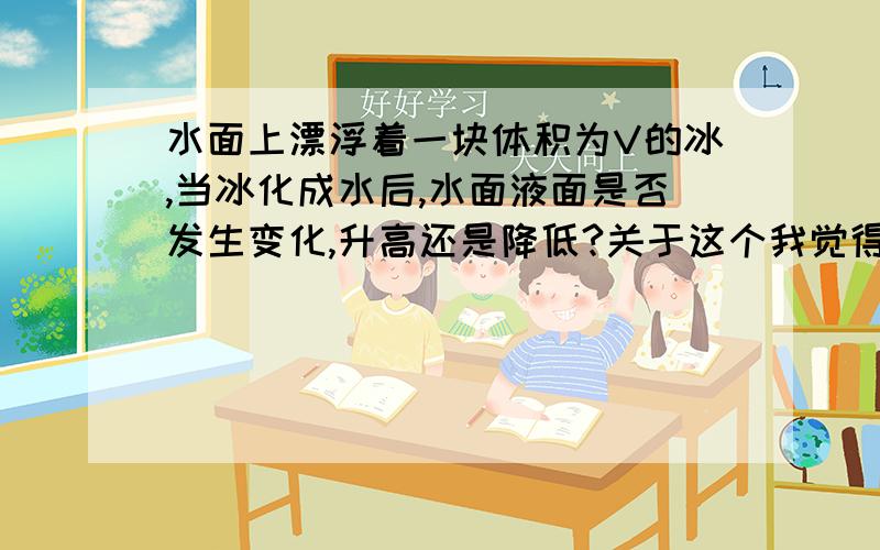 水面上漂浮着一块体积为V的冰,当冰化成水后,水面液面是否发生变化,升高还是降低?关于这个我觉得是升高啊.因为你不是说冰入水体积=融化后体积,但是题目上说冰是漂浮,还有部分冰在外面