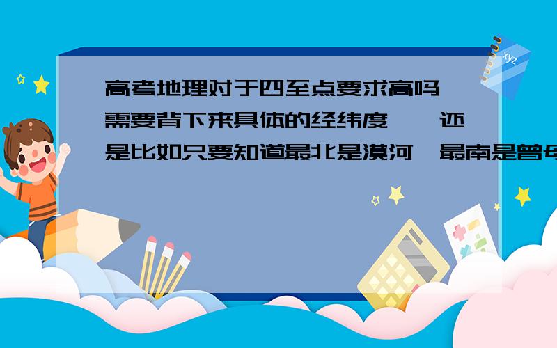 高考地理对于四至点要求高吗,需要背下来具体的经纬度嘛,还是比如只要知道最北是漠河,最南是曾母暗沙如题