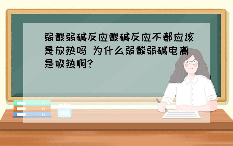 弱酸弱碱反应酸碱反应不都应该是放热吗 为什么弱酸弱碱电离是吸热啊?