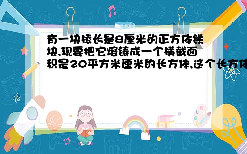 有一块棱长是8厘米的正方体铁块,现要把它熔铸成一个横截面积是20平方米厘米的长方体,这个长方体的长是多少厘米?