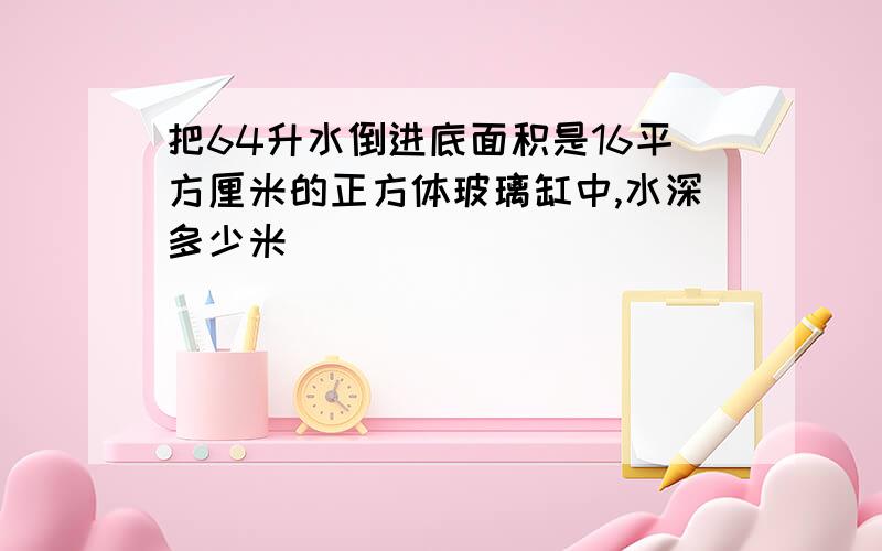 把64升水倒进底面积是16平方厘米的正方体玻璃缸中,水深多少米