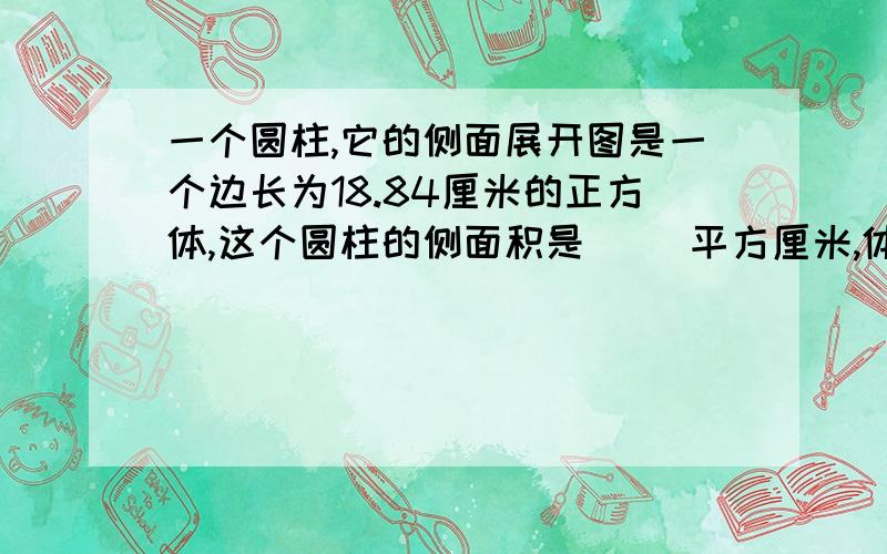 一个圆柱,它的侧面展开图是一个边长为18.84厘米的正方体,这个圆柱的侧面积是（ )平方厘米,体积是（ ）立