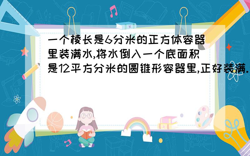 一个棱长是6分米的正方体容器里装满水,将水倒入一个底面积是12平方分米的圆锥形容器里,正好装满.这个圆形容器的高是多少厘米?