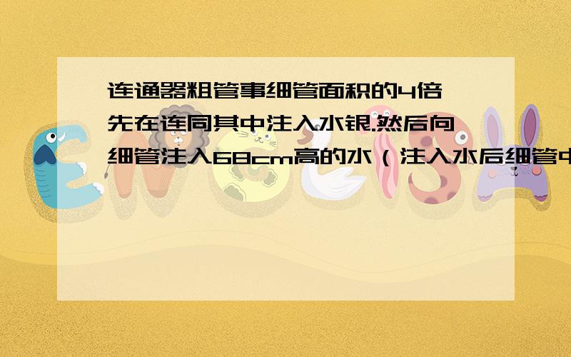 连通器粗管事细管面积的4倍,先在连同其中注入水银.然后向细管注入68cm高的水（注入水后细管中仍有水银）问粗管中水银面上升多少cm?细管中水银面下降多少cm?我坐等.（话说我想了好久）