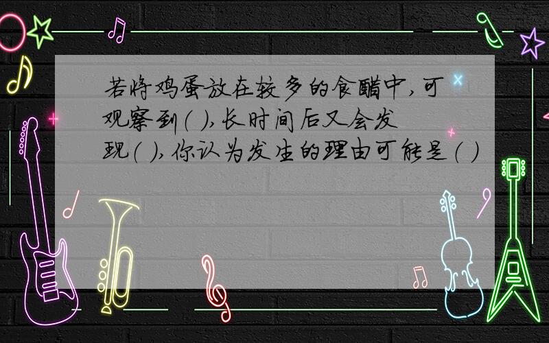 若将鸡蛋放在较多的食醋中,可观察到（ ）,长时间后又会发现（ ）,你认为发生的理由可能是（ ）