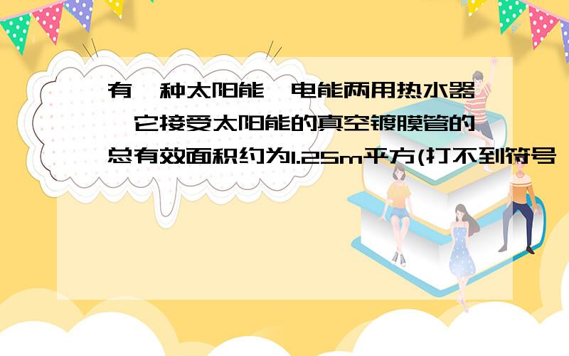 有一种太阳能、电能两用热水器,它接受太阳能的真空镀膜管的总有效面积约为1.25m平方(打不到符号,见谅),能将接受的太阳能的40%转化为水的内能.该电热水器铭牌见下表：型号 EWH--80B容量 125L