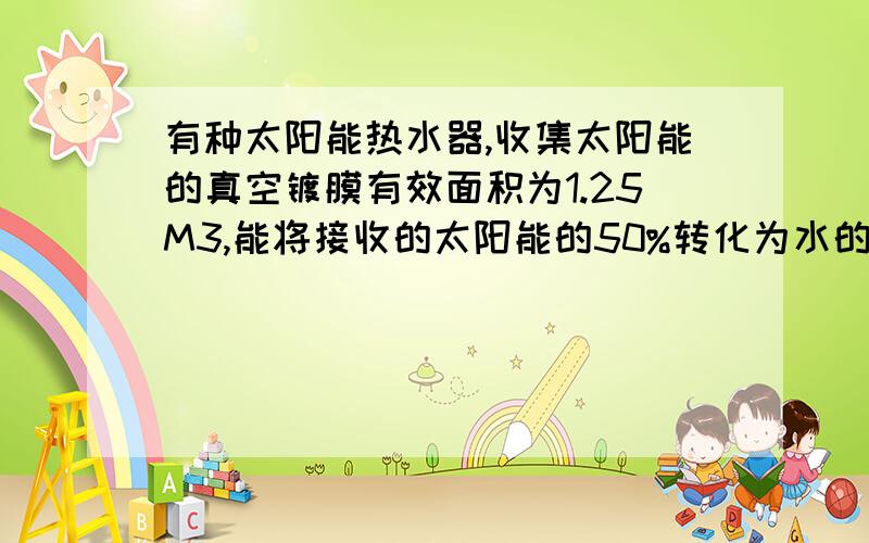 有种太阳能热水器,收集太阳能的真空镀膜有效面积为1.25M3,能将接收的太阳能的50%转化为水的内能.合肥地区小这阳光的地方平均每1m2的面积在1小时内得到的太阳辐射喂3.2×10六次方,如果每天