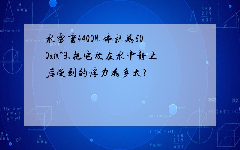 水雷重4400N,体积为500dm^3,把它放在水中静止后受到的浮力为多大?