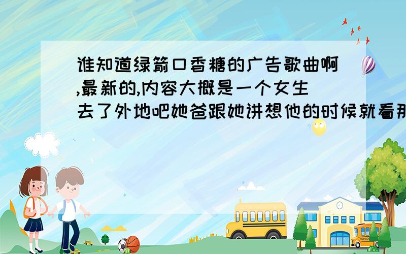 谁知道绿箭口香糖的广告歌曲啊,最新的,内容大概是一个女生去了外地吧她爸跟她讲想他的时候就看那个口香糖,后来女生打电话给她爸问他爸怎么样他爸说在看她小时候的照片,后来她回来了