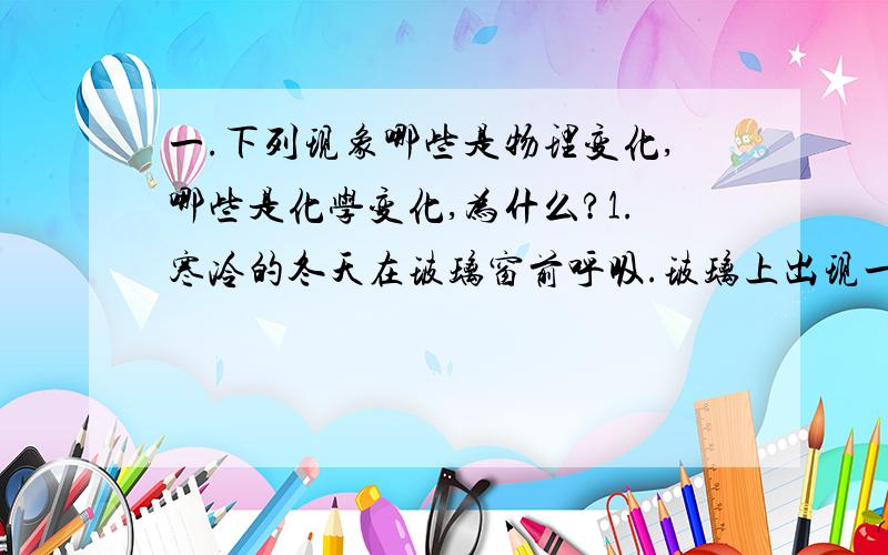 一.下列现象哪些是物理变化,哪些是化学变化,为什么?1.寒冷的冬天在玻璃窗前呼吸.玻璃上出现一层水蒸气.2.下雪天把一团雪放在温暖的房间里,雪融化.3.铁生锈.4.铜在潮湿的空气里生成铜绿.