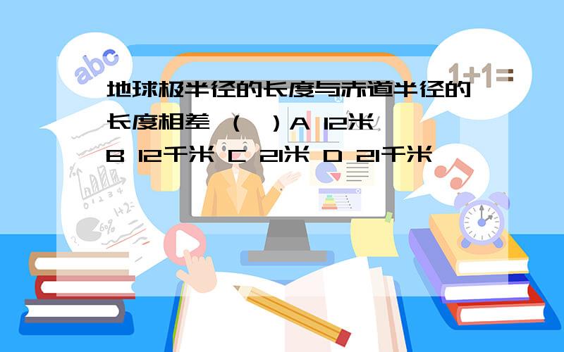 地球极半径的长度与赤道半径的长度相差 （ ）A 12米 B 12千米 C 21米 D 21千米