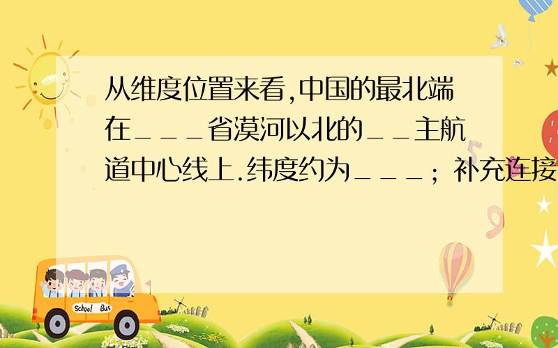 从维度位置来看,中国的最北端在___省漠河以北的__主航道中心线上.纬度约为___；补充连接：最南端在___省__群岛中的____纬度约___；最东端在___与___主航道中心线的交汇处,纬度约为___；最西