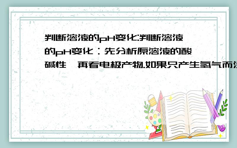 判断溶液的pH变化:判断溶液的pH变化：先分析原溶液的酸碱性,再看电极产物.如果只产生氢气而没有氧气,只pH变大； （2）如果只产生氧气而没有氢气,只pH变小；（3）如果既产生氢气又产生氧