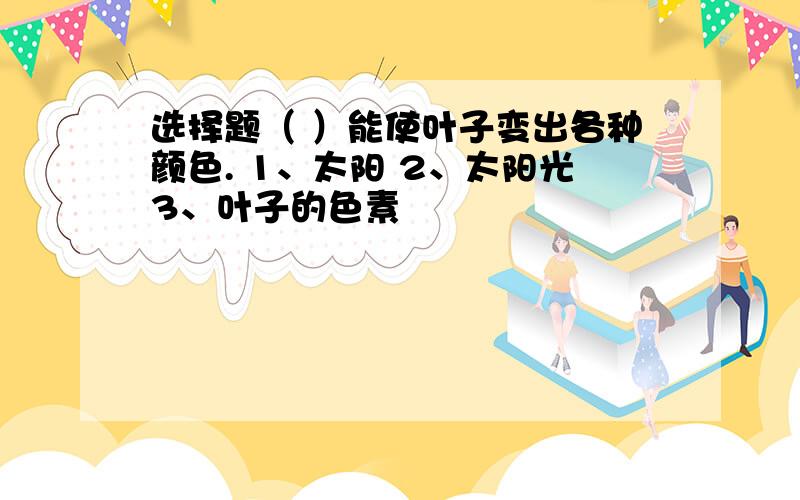 选择题（ ）能使叶子变出各种颜色. 1、太阳 2、太阳光3、叶子的色素