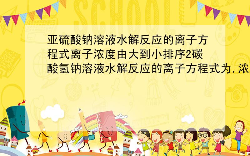 亚硫酸钠溶液水解反应的离子方程式离子浓度由大到小排序2碳酸氢钠溶液水解反应的离子方程式为,浓液中离子的电荷手恒等式为,碳酸氢离子的电离方程式为