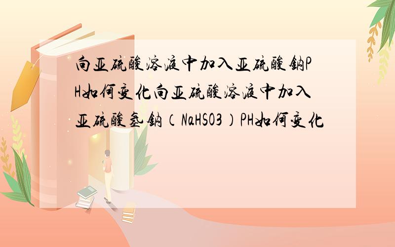 向亚硫酸溶液中加入亚硫酸钠PH如何变化向亚硫酸溶液中加入亚硫酸氢钠（NaHSO3）PH如何变化