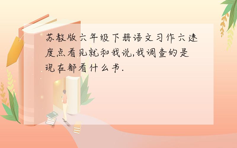 苏教版六年级下册语文习作六速度点看见就和我说,我调查的是现在都看什么书.