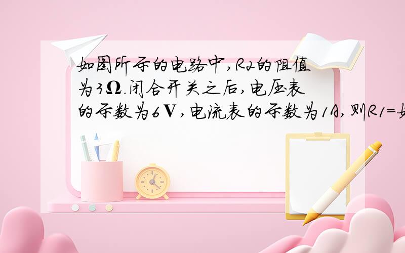 如图所示的电路中,R2的阻值为3Ω.闭合开关之后,电压表的示数为6Ⅴ,电流表的示数为1A,则R1=如图所示的电路中,R2的阻值为3Ω．闭合开关之后,电压表的示数为6Ⅴ,电流表的示数为1A,则R1= ——Ω,