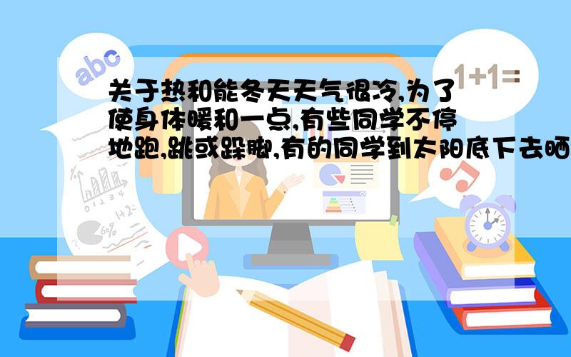 关于热和能冬天天气很冷,为了使身体暖和一点,有些同学不停地跑,跳或跺脚,有的同学到太阳底下去晒太阳,又有些同学用热水袋取暖.这些做法各有什么道理?有什么主要区别?