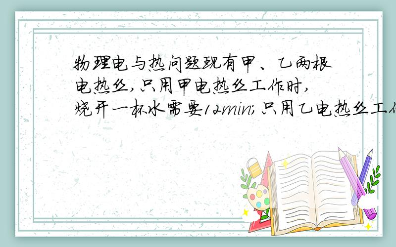 物理电与热问题现有甲、乙两根电热丝,只用甲电热丝工作时,烧开一杯水需要12min;只用乙电热丝工作时,烧开一杯水需要18min.将它们并联工作时,烧开同样一杯水需要多少分钟?（设电源电压不